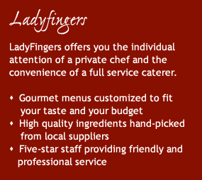 LadyFingers offers you the personal attention of a private chef and catering service, including menus customized to fit your tastes, ingredients hand-picked from local suppliers, and results that are tasteful to both the eye as well as the palate.